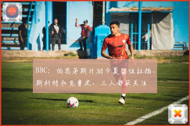 BBC：伯恩茅斯计划今夏留住拉扬、斯科特和克鲁皮，三人都获关注