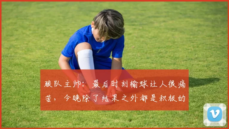 狼队主帅：最后时刻输球让人很痛苦，今晚除了结果之外都是积极的